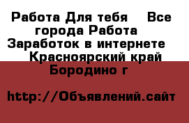 Работа Для тебя  - Все города Работа » Заработок в интернете   . Красноярский край,Бородино г.